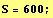 S = 600 ;